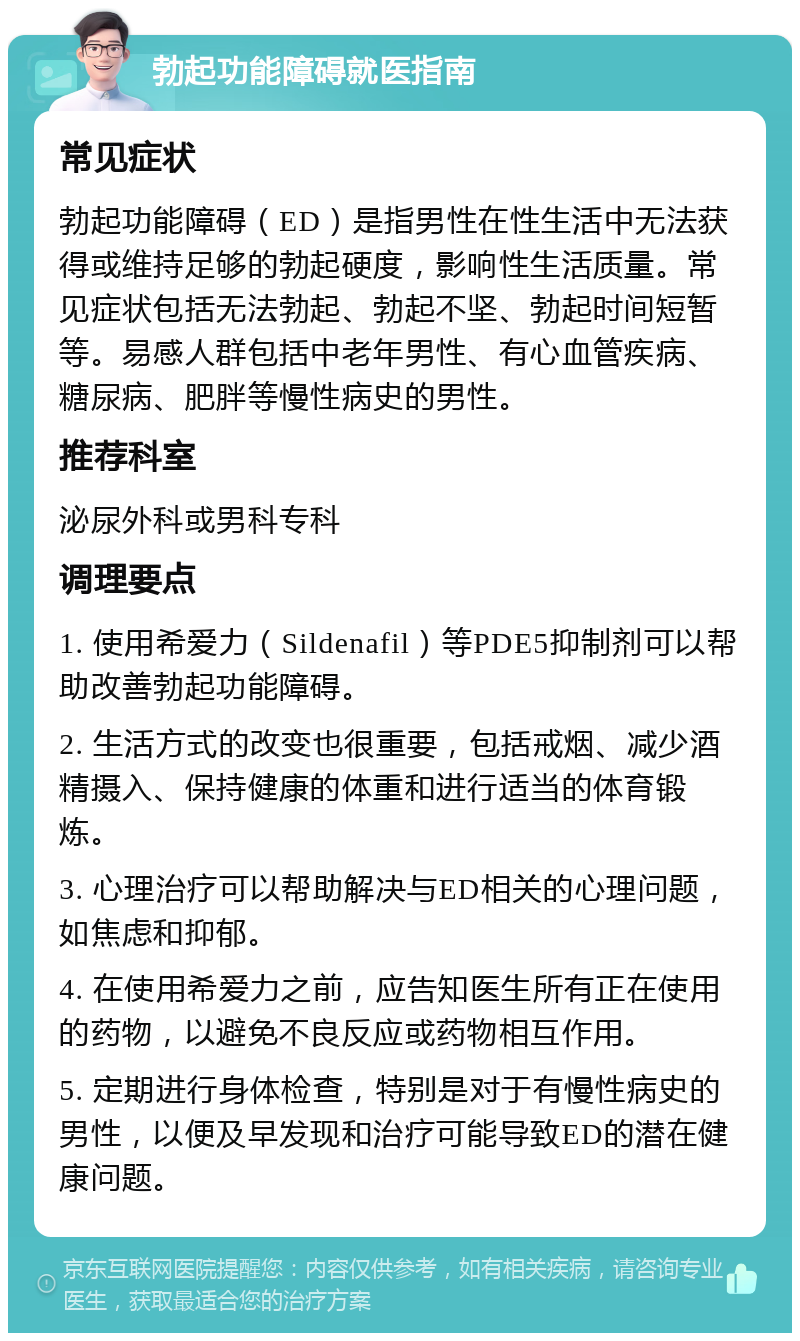 勃起功能障碍就医指南 常见症状 勃起功能障碍（ED）是指男性在性生活中无法获得或维持足够的勃起硬度，影响性生活质量。常见症状包括无法勃起、勃起不坚、勃起时间短暂等。易感人群包括中老年男性、有心血管疾病、糖尿病、肥胖等慢性病史的男性。 推荐科室 泌尿外科或男科专科 调理要点 1. 使用希爱力（Sildenafil）等PDE5抑制剂可以帮助改善勃起功能障碍。 2. 生活方式的改变也很重要，包括戒烟、减少酒精摄入、保持健康的体重和进行适当的体育锻炼。 3. 心理治疗可以帮助解决与ED相关的心理问题，如焦虑和抑郁。 4. 在使用希爱力之前，应告知医生所有正在使用的药物，以避免不良反应或药物相互作用。 5. 定期进行身体检查，特别是对于有慢性病史的男性，以便及早发现和治疗可能导致ED的潜在健康问题。