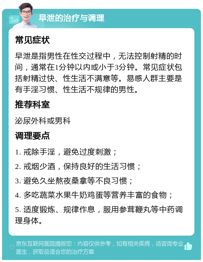 早泄的治疗与调理 常见症状 早泄是指男性在性交过程中，无法控制射精的时间，通常在1分钟以内或小于3分钟。常见症状包括射精过快、性生活不满意等。易感人群主要是有手淫习惯、性生活不规律的男性。 推荐科室 泌尿外科或男科 调理要点 1. 戒除手淫，避免过度刺激； 2. 戒烟少酒，保持良好的生活习惯； 3. 避免久坐熬夜桑拿等不良习惯； 4. 多吃蔬菜水果牛奶鸡蛋等营养丰富的食物； 5. 适度锻炼、规律作息，服用参茸鞭丸等中药调理身体。