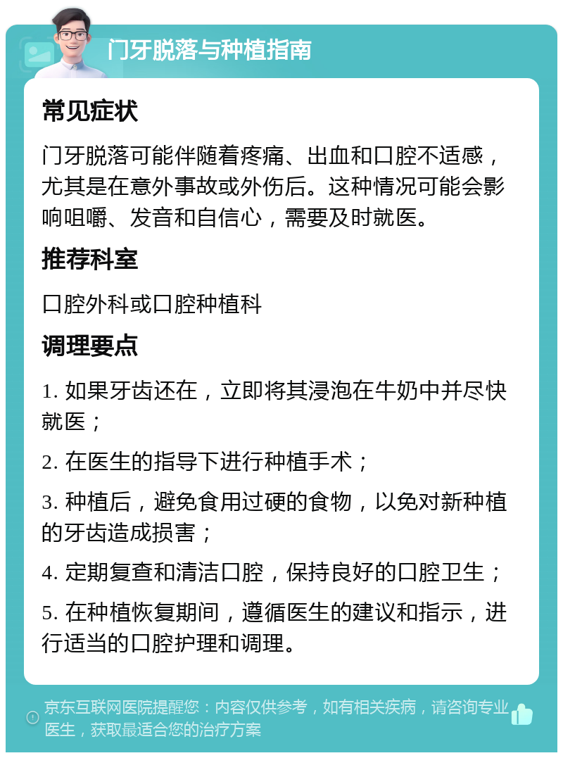 门牙脱落与种植指南 常见症状 门牙脱落可能伴随着疼痛、出血和口腔不适感，尤其是在意外事故或外伤后。这种情况可能会影响咀嚼、发音和自信心，需要及时就医。 推荐科室 口腔外科或口腔种植科 调理要点 1. 如果牙齿还在，立即将其浸泡在牛奶中并尽快就医； 2. 在医生的指导下进行种植手术； 3. 种植后，避免食用过硬的食物，以免对新种植的牙齿造成损害； 4. 定期复查和清洁口腔，保持良好的口腔卫生； 5. 在种植恢复期间，遵循医生的建议和指示，进行适当的口腔护理和调理。