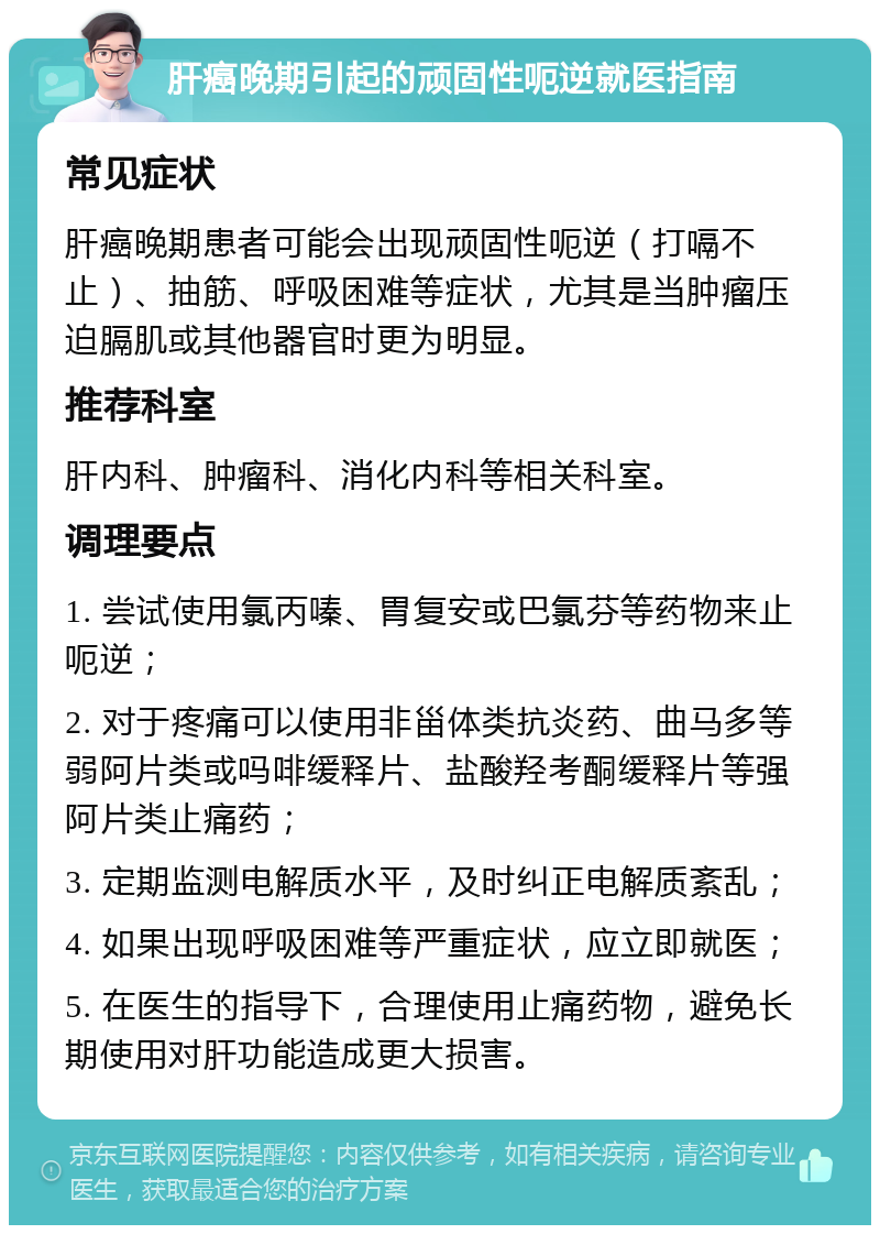 肝癌晚期引起的顽固性呃逆就医指南 常见症状 肝癌晚期患者可能会出现顽固性呃逆（打嗝不止）、抽筋、呼吸困难等症状，尤其是当肿瘤压迫膈肌或其他器官时更为明显。 推荐科室 肝内科、肿瘤科、消化内科等相关科室。 调理要点 1. 尝试使用氯丙嗪、胃复安或巴氯芬等药物来止呃逆； 2. 对于疼痛可以使用非甾体类抗炎药、曲马多等弱阿片类或吗啡缓释片、盐酸羟考酮缓释片等强阿片类止痛药； 3. 定期监测电解质水平，及时纠正电解质紊乱； 4. 如果出现呼吸困难等严重症状，应立即就医； 5. 在医生的指导下，合理使用止痛药物，避免长期使用对肝功能造成更大损害。