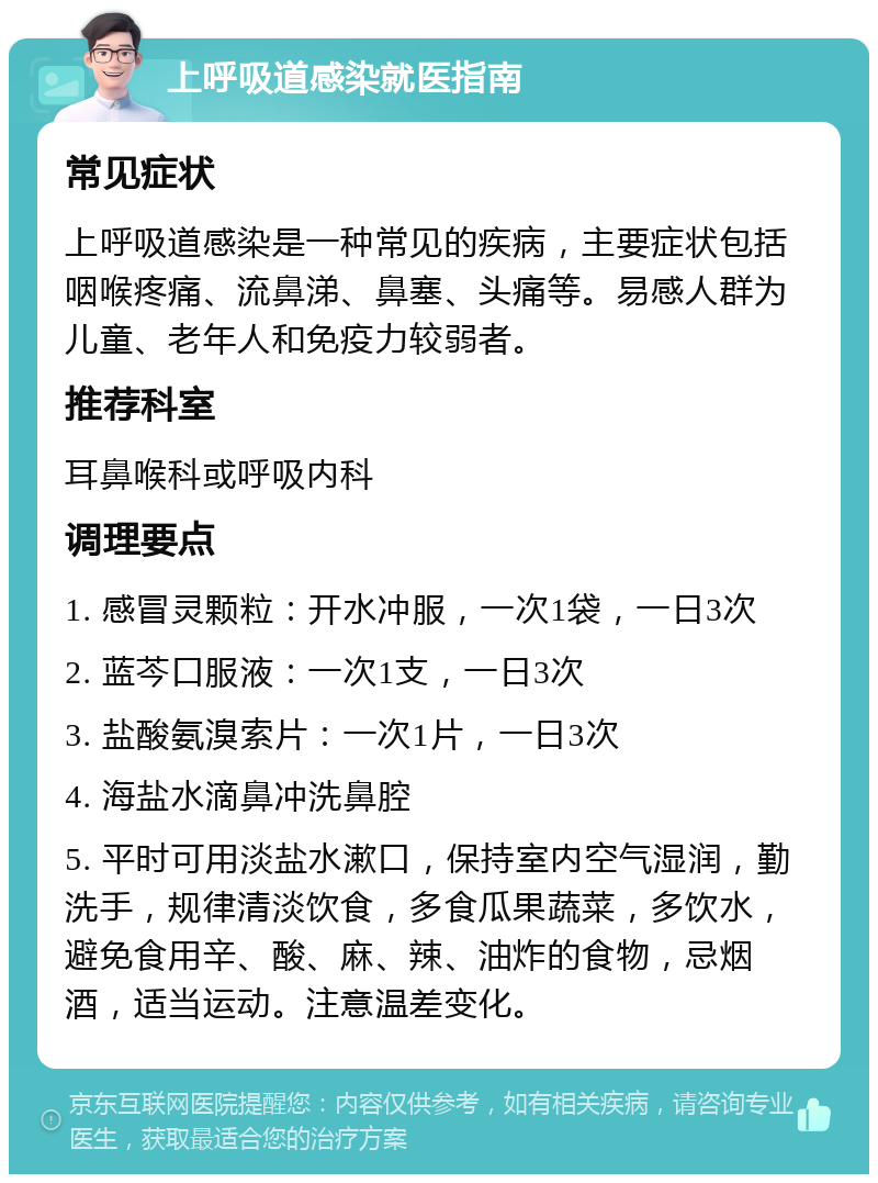 上呼吸道感染就医指南 常见症状 上呼吸道感染是一种常见的疾病，主要症状包括咽喉疼痛、流鼻涕、鼻塞、头痛等。易感人群为儿童、老年人和免疫力较弱者。 推荐科室 耳鼻喉科或呼吸内科 调理要点 1. 感冒灵颗粒：开水冲服，一次1袋，一日3次 2. 蓝芩口服液：一次1支，一日3次 3. 盐酸氨溴索片：一次1片，一日3次 4. 海盐水滴鼻冲洗鼻腔 5. 平时可用淡盐水漱口，保持室内空气湿润，勤洗手，规律清淡饮食，多食瓜果蔬菜，多饮水，避免食用辛、酸、麻、辣、油炸的食物，忌烟酒，适当运动。注意温差变化。