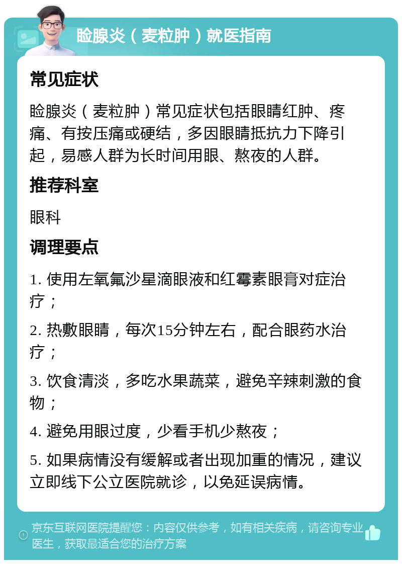 睑腺炎（麦粒肿）就医指南 常见症状 睑腺炎（麦粒肿）常见症状包括眼睛红肿、疼痛、有按压痛或硬结，多因眼睛抵抗力下降引起，易感人群为长时间用眼、熬夜的人群。 推荐科室 眼科 调理要点 1. 使用左氧氟沙星滴眼液和红霉素眼膏对症治疗； 2. 热敷眼睛，每次15分钟左右，配合眼药水治疗； 3. 饮食清淡，多吃水果蔬菜，避免辛辣刺激的食物； 4. 避免用眼过度，少看手机少熬夜； 5. 如果病情没有缓解或者出现加重的情况，建议立即线下公立医院就诊，以免延误病情。