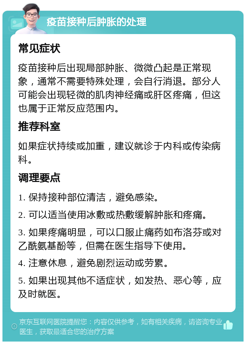 疫苗接种后肿胀的处理 常见症状 疫苗接种后出现局部肿胀、微微凸起是正常现象，通常不需要特殊处理，会自行消退。部分人可能会出现轻微的肌肉神经痛或肝区疼痛，但这也属于正常反应范围内。 推荐科室 如果症状持续或加重，建议就诊于内科或传染病科。 调理要点 1. 保持接种部位清洁，避免感染。 2. 可以适当使用冰敷或热敷缓解肿胀和疼痛。 3. 如果疼痛明显，可以口服止痛药如布洛芬或对乙酰氨基酚等，但需在医生指导下使用。 4. 注意休息，避免剧烈运动或劳累。 5. 如果出现其他不适症状，如发热、恶心等，应及时就医。