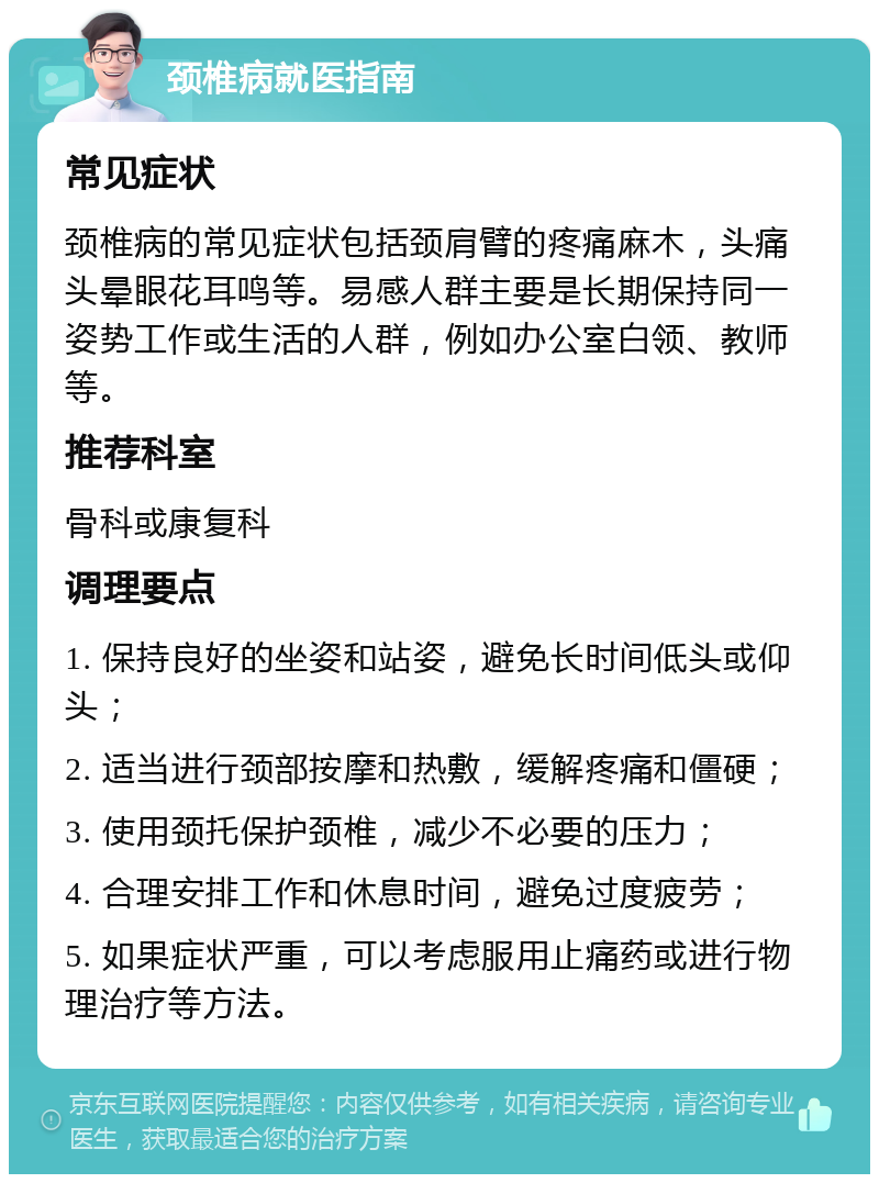 颈椎病就医指南 常见症状 颈椎病的常见症状包括颈肩臂的疼痛麻木，头痛头晕眼花耳鸣等。易感人群主要是长期保持同一姿势工作或生活的人群，例如办公室白领、教师等。 推荐科室 骨科或康复科 调理要点 1. 保持良好的坐姿和站姿，避免长时间低头或仰头； 2. 适当进行颈部按摩和热敷，缓解疼痛和僵硬； 3. 使用颈托保护颈椎，减少不必要的压力； 4. 合理安排工作和休息时间，避免过度疲劳； 5. 如果症状严重，可以考虑服用止痛药或进行物理治疗等方法。