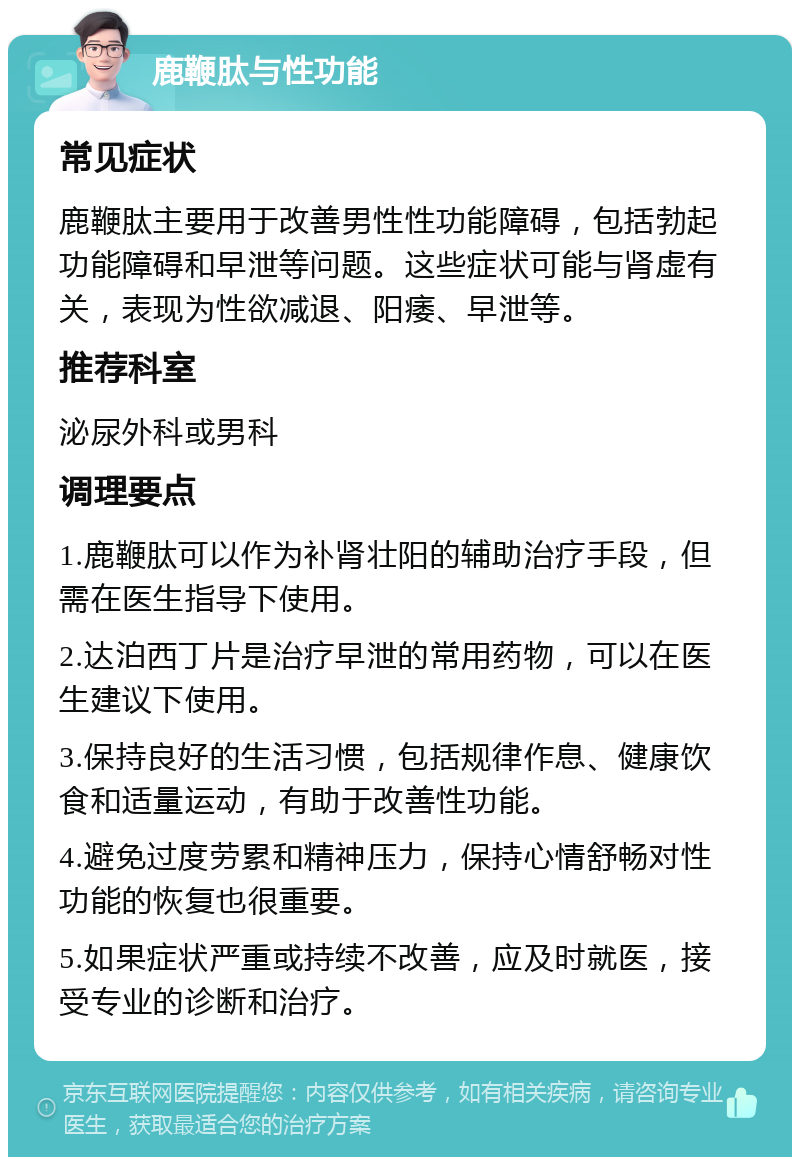 鹿鞭肽与性功能 常见症状 鹿鞭肽主要用于改善男性性功能障碍，包括勃起功能障碍和早泄等问题。这些症状可能与肾虚有关，表现为性欲减退、阳痿、早泄等。 推荐科室 泌尿外科或男科 调理要点 1.鹿鞭肽可以作为补肾壮阳的辅助治疗手段，但需在医生指导下使用。 2.达泊西丁片是治疗早泄的常用药物，可以在医生建议下使用。 3.保持良好的生活习惯，包括规律作息、健康饮食和适量运动，有助于改善性功能。 4.避免过度劳累和精神压力，保持心情舒畅对性功能的恢复也很重要。 5.如果症状严重或持续不改善，应及时就医，接受专业的诊断和治疗。