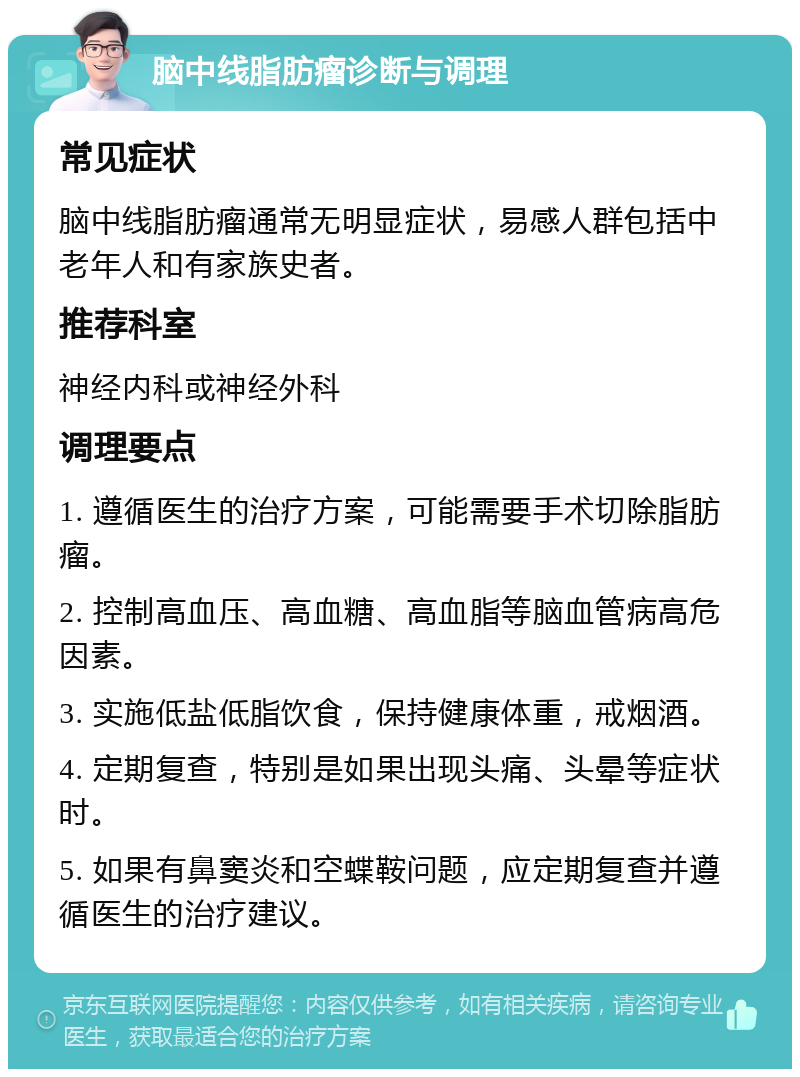 脑中线脂肪瘤诊断与调理 常见症状 脑中线脂肪瘤通常无明显症状，易感人群包括中老年人和有家族史者。 推荐科室 神经内科或神经外科 调理要点 1. 遵循医生的治疗方案，可能需要手术切除脂肪瘤。 2. 控制高血压、高血糖、高血脂等脑血管病高危因素。 3. 实施低盐低脂饮食，保持健康体重，戒烟酒。 4. 定期复查，特别是如果出现头痛、头晕等症状时。 5. 如果有鼻窦炎和空蝶鞍问题，应定期复查并遵循医生的治疗建议。