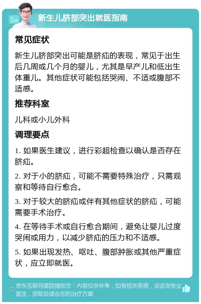 新生儿脐部突出就医指南 常见症状 新生儿脐部突出可能是脐疝的表现，常见于出生后几周或几个月的婴儿，尤其是早产儿和低出生体重儿。其他症状可能包括哭闹、不适或腹部不适感。 推荐科室 儿科或小儿外科 调理要点 1. 如果医生建议，进行彩超检查以确认是否存在脐疝。 2. 对于小的脐疝，可能不需要特殊治疗，只需观察和等待自行愈合。 3. 对于较大的脐疝或伴有其他症状的脐疝，可能需要手术治疗。 4. 在等待手术或自行愈合期间，避免让婴儿过度哭闹或用力，以减少脐疝的压力和不适感。 5. 如果出现发热、呕吐、腹部肿胀或其他严重症状，应立即就医。