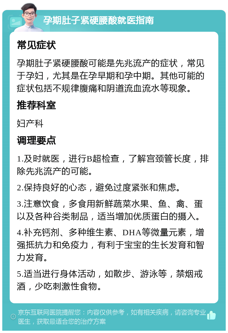 孕期肚子紧硬腰酸就医指南 常见症状 孕期肚子紧硬腰酸可能是先兆流产的症状，常见于孕妇，尤其是在孕早期和孕中期。其他可能的症状包括不规律腹痛和阴道流血流水等现象。 推荐科室 妇产科 调理要点 1.及时就医，进行B超检查，了解宫颈管长度，排除先兆流产的可能。 2.保持良好的心态，避免过度紧张和焦虑。 3.注意饮食，多食用新鲜蔬菜水果、鱼、禽、蛋以及各种谷类制品，适当增加优质蛋白的摄入。 4.补充钙剂、多种维生素、DHA等微量元素，增强抵抗力和免疫力，有利于宝宝的生长发育和智力发育。 5.适当进行身体活动，如散步、游泳等，禁烟戒酒，少吃刺激性食物。