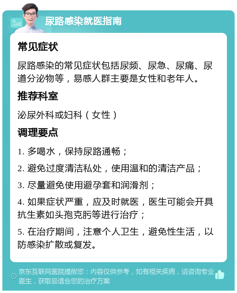 尿路感染就医指南 常见症状 尿路感染的常见症状包括尿频、尿急、尿痛、尿道分泌物等，易感人群主要是女性和老年人。 推荐科室 泌尿外科或妇科（女性） 调理要点 1. 多喝水，保持尿路通畅； 2. 避免过度清洁私处，使用温和的清洁产品； 3. 尽量避免使用避孕套和润滑剂； 4. 如果症状严重，应及时就医，医生可能会开具抗生素如头孢克肟等进行治疗； 5. 在治疗期间，注意个人卫生，避免性生活，以防感染扩散或复发。