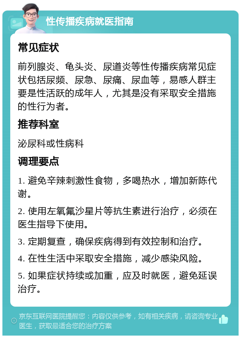 性传播疾病就医指南 常见症状 前列腺炎、龟头炎、尿道炎等性传播疾病常见症状包括尿频、尿急、尿痛、尿血等，易感人群主要是性活跃的成年人，尤其是没有采取安全措施的性行为者。 推荐科室 泌尿科或性病科 调理要点 1. 避免辛辣刺激性食物，多喝热水，增加新陈代谢。 2. 使用左氧氟沙星片等抗生素进行治疗，必须在医生指导下使用。 3. 定期复查，确保疾病得到有效控制和治疗。 4. 在性生活中采取安全措施，减少感染风险。 5. 如果症状持续或加重，应及时就医，避免延误治疗。