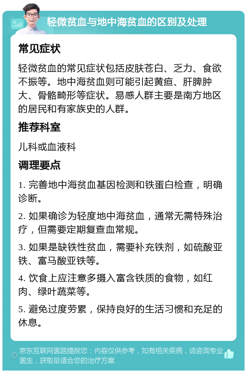 轻微贫血与地中海贫血的区别及处理 常见症状 轻微贫血的常见症状包括皮肤苍白、乏力、食欲不振等。地中海贫血则可能引起黄疸、肝脾肿大、骨骼畸形等症状。易感人群主要是南方地区的居民和有家族史的人群。 推荐科室 儿科或血液科 调理要点 1. 完善地中海贫血基因检测和铁蛋白检查，明确诊断。 2. 如果确诊为轻度地中海贫血，通常无需特殊治疗，但需要定期复查血常规。 3. 如果是缺铁性贫血，需要补充铁剂，如硫酸亚铁、富马酸亚铁等。 4. 饮食上应注意多摄入富含铁质的食物，如红肉、绿叶蔬菜等。 5. 避免过度劳累，保持良好的生活习惯和充足的休息。