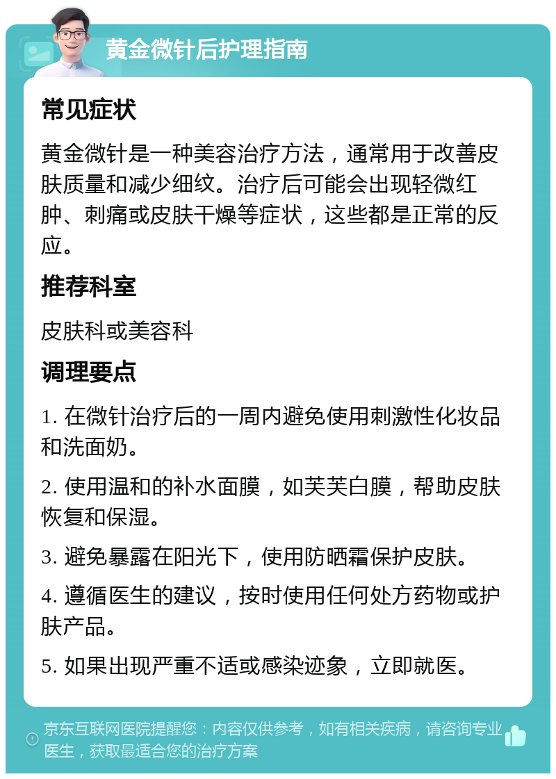 黄金微针后护理指南 常见症状 黄金微针是一种美容治疗方法，通常用于改善皮肤质量和减少细纹。治疗后可能会出现轻微红肿、刺痛或皮肤干燥等症状，这些都是正常的反应。 推荐科室 皮肤科或美容科 调理要点 1. 在微针治疗后的一周内避免使用刺激性化妆品和洗面奶。 2. 使用温和的补水面膜，如芙芙白膜，帮助皮肤恢复和保湿。 3. 避免暴露在阳光下，使用防晒霜保护皮肤。 4. 遵循医生的建议，按时使用任何处方药物或护肤产品。 5. 如果出现严重不适或感染迹象，立即就医。