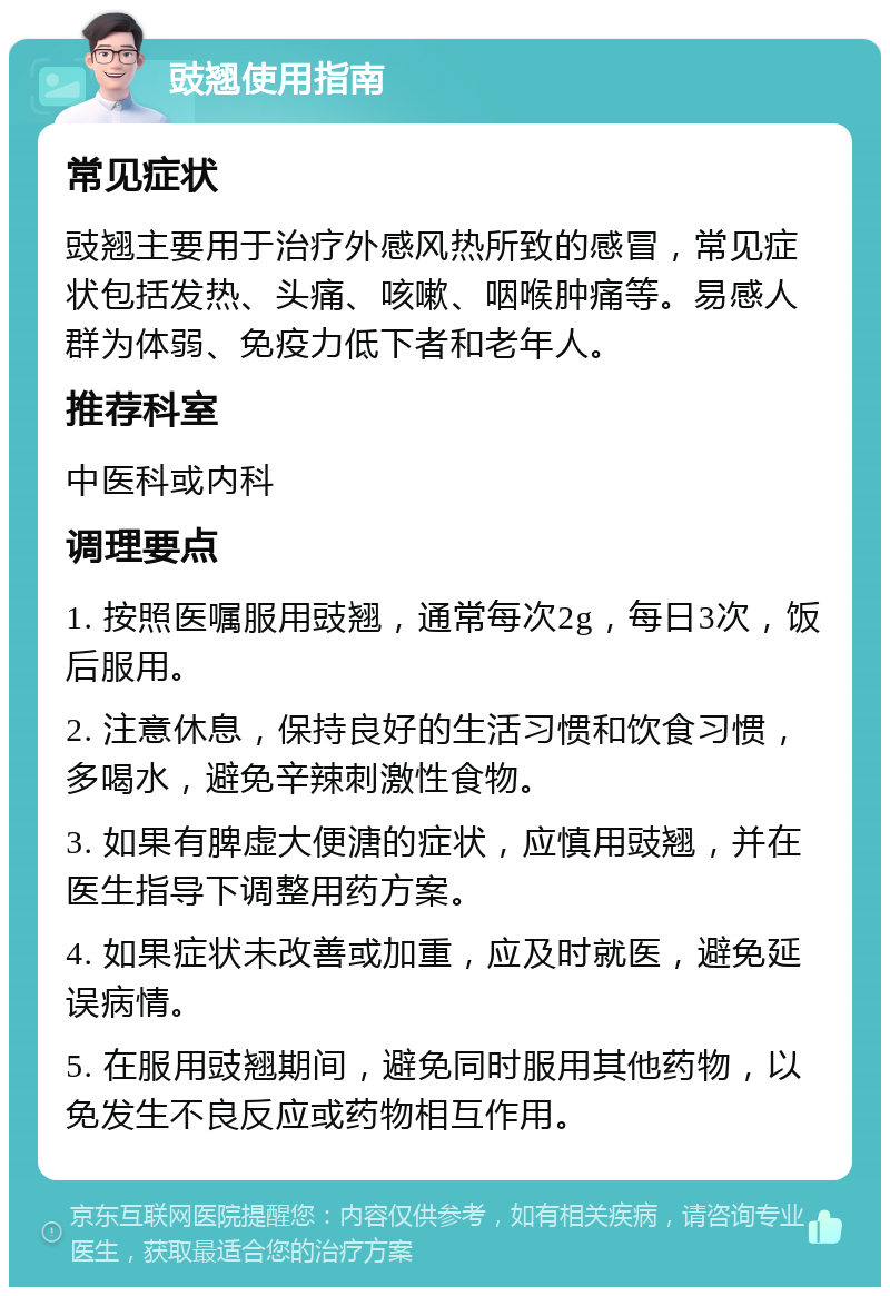 豉翘使用指南 常见症状 豉翘主要用于治疗外感风热所致的感冒，常见症状包括发热、头痛、咳嗽、咽喉肿痛等。易感人群为体弱、免疫力低下者和老年人。 推荐科室 中医科或内科 调理要点 1. 按照医嘱服用豉翘，通常每次2g，每日3次，饭后服用。 2. 注意休息，保持良好的生活习惯和饮食习惯，多喝水，避免辛辣刺激性食物。 3. 如果有脾虚大便溏的症状，应慎用豉翘，并在医生指导下调整用药方案。 4. 如果症状未改善或加重，应及时就医，避免延误病情。 5. 在服用豉翘期间，避免同时服用其他药物，以免发生不良反应或药物相互作用。