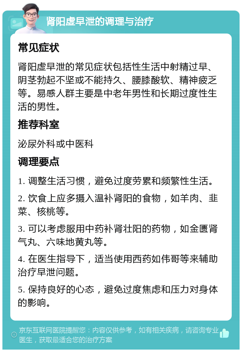 肾阳虚早泄的调理与治疗 常见症状 肾阳虚早泄的常见症状包括性生活中射精过早、阴茎勃起不坚或不能持久、腰膝酸软、精神疲乏等。易感人群主要是中老年男性和长期过度性生活的男性。 推荐科室 泌尿外科或中医科 调理要点 1. 调整生活习惯，避免过度劳累和频繁性生活。 2. 饮食上应多摄入温补肾阳的食物，如羊肉、韭菜、核桃等。 3. 可以考虑服用中药补肾壮阳的药物，如金匮肾气丸、六味地黄丸等。 4. 在医生指导下，适当使用西药如伟哥等来辅助治疗早泄问题。 5. 保持良好的心态，避免过度焦虑和压力对身体的影响。