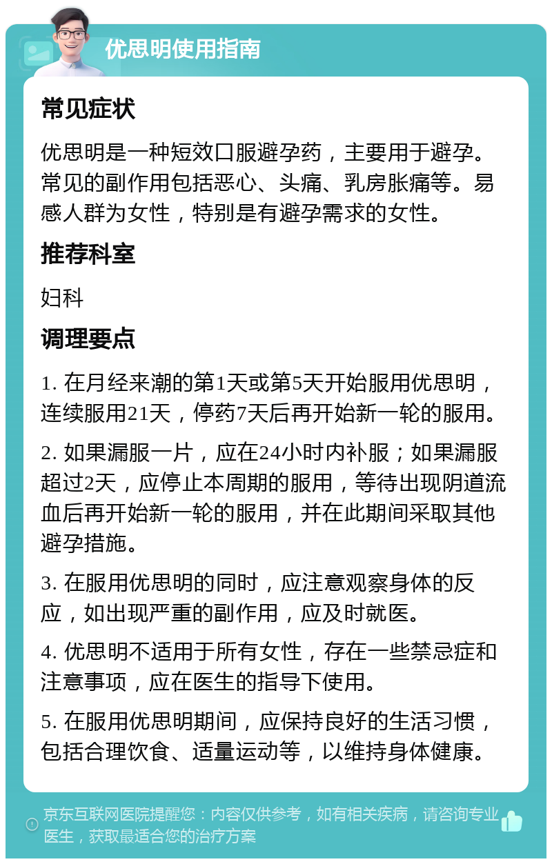 优思明使用指南 常见症状 优思明是一种短效口服避孕药，主要用于避孕。常见的副作用包括恶心、头痛、乳房胀痛等。易感人群为女性，特别是有避孕需求的女性。 推荐科室 妇科 调理要点 1. 在月经来潮的第1天或第5天开始服用优思明，连续服用21天，停药7天后再开始新一轮的服用。 2. 如果漏服一片，应在24小时内补服；如果漏服超过2天，应停止本周期的服用，等待出现阴道流血后再开始新一轮的服用，并在此期间采取其他避孕措施。 3. 在服用优思明的同时，应注意观察身体的反应，如出现严重的副作用，应及时就医。 4. 优思明不适用于所有女性，存在一些禁忌症和注意事项，应在医生的指导下使用。 5. 在服用优思明期间，应保持良好的生活习惯，包括合理饮食、适量运动等，以维持身体健康。