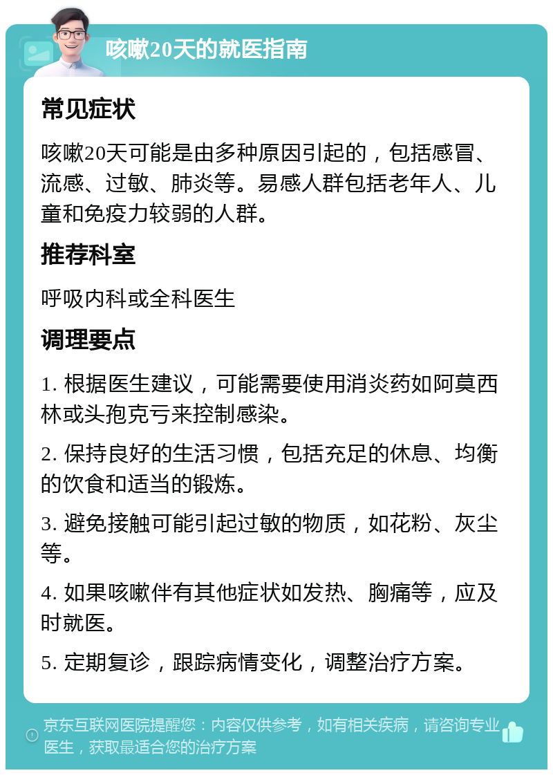 咳嗽20天的就医指南 常见症状 咳嗽20天可能是由多种原因引起的，包括感冒、流感、过敏、肺炎等。易感人群包括老年人、儿童和免疫力较弱的人群。 推荐科室 呼吸内科或全科医生 调理要点 1. 根据医生建议，可能需要使用消炎药如阿莫西林或头孢克亏来控制感染。 2. 保持良好的生活习惯，包括充足的休息、均衡的饮食和适当的锻炼。 3. 避免接触可能引起过敏的物质，如花粉、灰尘等。 4. 如果咳嗽伴有其他症状如发热、胸痛等，应及时就医。 5. 定期复诊，跟踪病情变化，调整治疗方案。