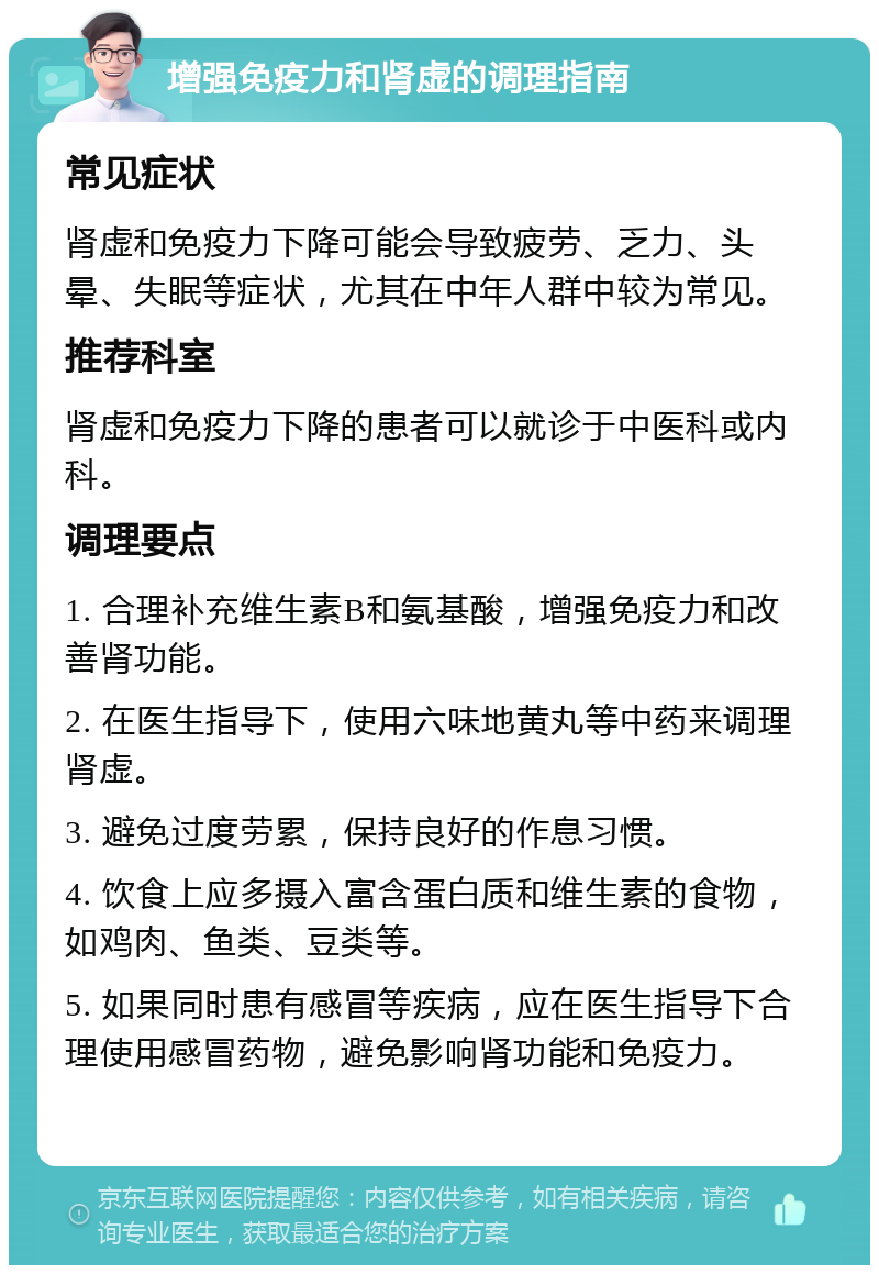 增强免疫力和肾虚的调理指南 常见症状 肾虚和免疫力下降可能会导致疲劳、乏力、头晕、失眠等症状，尤其在中年人群中较为常见。 推荐科室 肾虚和免疫力下降的患者可以就诊于中医科或内科。 调理要点 1. 合理补充维生素B和氨基酸，增强免疫力和改善肾功能。 2. 在医生指导下，使用六味地黄丸等中药来调理肾虚。 3. 避免过度劳累，保持良好的作息习惯。 4. 饮食上应多摄入富含蛋白质和维生素的食物，如鸡肉、鱼类、豆类等。 5. 如果同时患有感冒等疾病，应在医生指导下合理使用感冒药物，避免影响肾功能和免疫力。