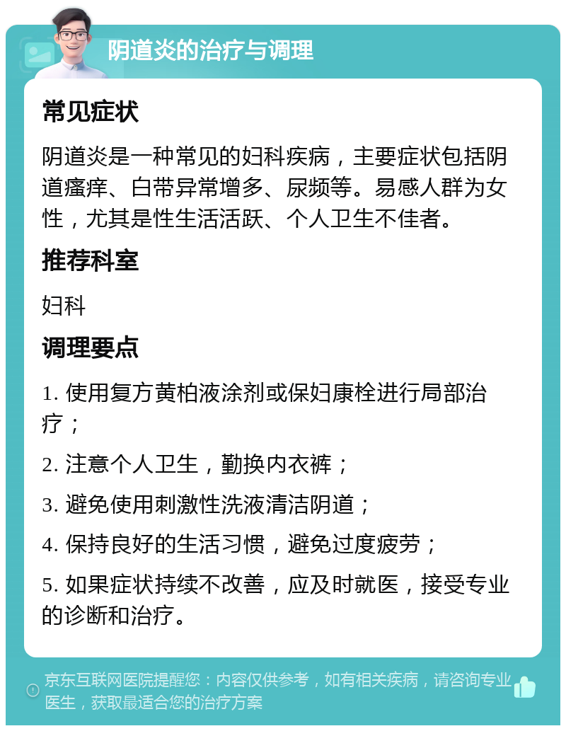 阴道炎的治疗与调理 常见症状 阴道炎是一种常见的妇科疾病，主要症状包括阴道瘙痒、白带异常增多、尿频等。易感人群为女性，尤其是性生活活跃、个人卫生不佳者。 推荐科室 妇科 调理要点 1. 使用复方黄柏液涂剂或保妇康栓进行局部治疗； 2. 注意个人卫生，勤换内衣裤； 3. 避免使用刺激性洗液清洁阴道； 4. 保持良好的生活习惯，避免过度疲劳； 5. 如果症状持续不改善，应及时就医，接受专业的诊断和治疗。