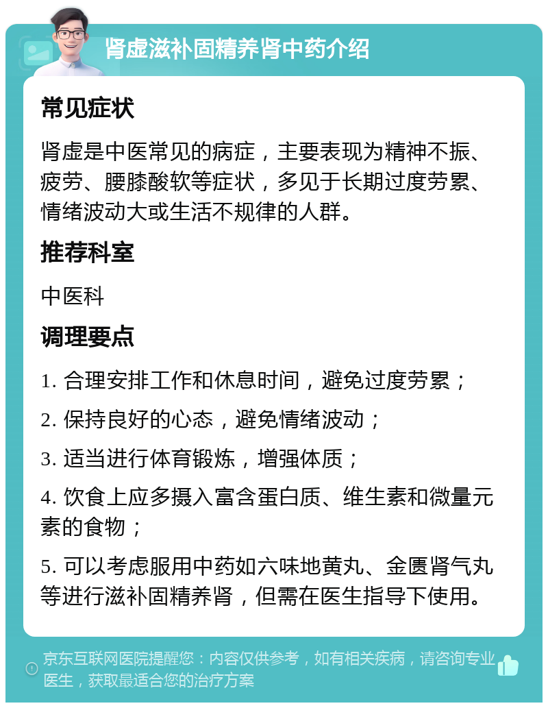 肾虚滋补固精养肾中药介绍 常见症状 肾虚是中医常见的病症，主要表现为精神不振、疲劳、腰膝酸软等症状，多见于长期过度劳累、情绪波动大或生活不规律的人群。 推荐科室 中医科 调理要点 1. 合理安排工作和休息时间，避免过度劳累； 2. 保持良好的心态，避免情绪波动； 3. 适当进行体育锻炼，增强体质； 4. 饮食上应多摄入富含蛋白质、维生素和微量元素的食物； 5. 可以考虑服用中药如六味地黄丸、金匮肾气丸等进行滋补固精养肾，但需在医生指导下使用。