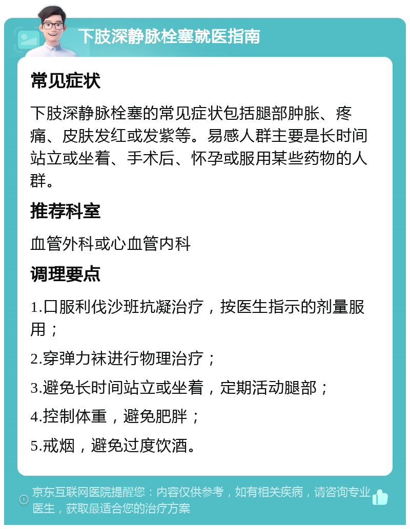 下肢深静脉栓塞就医指南 常见症状 下肢深静脉栓塞的常见症状包括腿部肿胀、疼痛、皮肤发红或发紫等。易感人群主要是长时间站立或坐着、手术后、怀孕或服用某些药物的人群。 推荐科室 血管外科或心血管内科 调理要点 1.口服利伐沙班抗凝治疗，按医生指示的剂量服用； 2.穿弹力袜进行物理治疗； 3.避免长时间站立或坐着，定期活动腿部； 4.控制体重，避免肥胖； 5.戒烟，避免过度饮酒。