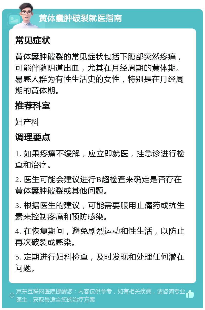 黄体囊肿破裂就医指南 常见症状 黄体囊肿破裂的常见症状包括下腹部突然疼痛，可能伴随阴道出血，尤其在月经周期的黄体期。易感人群为有性生活史的女性，特别是在月经周期的黄体期。 推荐科室 妇产科 调理要点 1. 如果疼痛不缓解，应立即就医，挂急诊进行检查和治疗。 2. 医生可能会建议进行B超检查来确定是否存在黄体囊肿破裂或其他问题。 3. 根据医生的建议，可能需要服用止痛药或抗生素来控制疼痛和预防感染。 4. 在恢复期间，避免剧烈运动和性生活，以防止再次破裂或感染。 5. 定期进行妇科检查，及时发现和处理任何潜在问题。