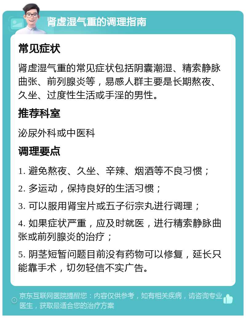 肾虚湿气重的调理指南 常见症状 肾虚湿气重的常见症状包括阴囊潮湿、精索静脉曲张、前列腺炎等，易感人群主要是长期熬夜、久坐、过度性生活或手淫的男性。 推荐科室 泌尿外科或中医科 调理要点 1. 避免熬夜、久坐、辛辣、烟酒等不良习惯； 2. 多运动，保持良好的生活习惯； 3. 可以服用肾宝片或五子衍宗丸进行调理； 4. 如果症状严重，应及时就医，进行精索静脉曲张或前列腺炎的治疗； 5. 阴茎短暂问题目前没有药物可以修复，延长只能靠手术，切勿轻信不实广告。