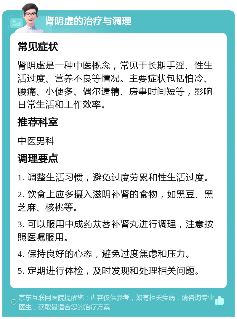 肾阴虚的治疗与调理 常见症状 肾阴虚是一种中医概念，常见于长期手淫、性生活过度、营养不良等情况。主要症状包括怕冷、腰痛、小便多、偶尔遗精、房事时间短等，影响日常生活和工作效率。 推荐科室 中医男科 调理要点 1. 调整生活习惯，避免过度劳累和性生活过度。 2. 饮食上应多摄入滋阴补肾的食物，如黑豆、黑芝麻、核桃等。 3. 可以服用中成药苁蓉补肾丸进行调理，注意按照医嘱服用。 4. 保持良好的心态，避免过度焦虑和压力。 5. 定期进行体检，及时发现和处理相关问题。