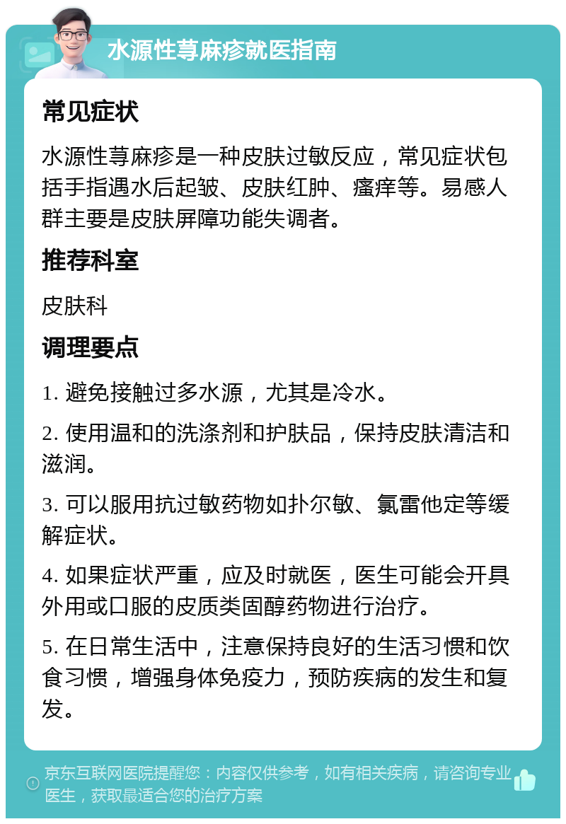 水源性荨麻疹就医指南 常见症状 水源性荨麻疹是一种皮肤过敏反应，常见症状包括手指遇水后起皱、皮肤红肿、瘙痒等。易感人群主要是皮肤屏障功能失调者。 推荐科室 皮肤科 调理要点 1. 避免接触过多水源，尤其是冷水。 2. 使用温和的洗涤剂和护肤品，保持皮肤清洁和滋润。 3. 可以服用抗过敏药物如扑尔敏、氯雷他定等缓解症状。 4. 如果症状严重，应及时就医，医生可能会开具外用或口服的皮质类固醇药物进行治疗。 5. 在日常生活中，注意保持良好的生活习惯和饮食习惯，增强身体免疫力，预防疾病的发生和复发。