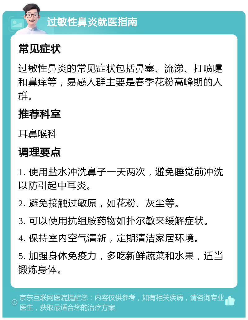 过敏性鼻炎就医指南 常见症状 过敏性鼻炎的常见症状包括鼻塞、流涕、打喷嚏和鼻痒等，易感人群主要是春季花粉高峰期的人群。 推荐科室 耳鼻喉科 调理要点 1. 使用盐水冲洗鼻子一天两次，避免睡觉前冲洗以防引起中耳炎。 2. 避免接触过敏原，如花粉、灰尘等。 3. 可以使用抗组胺药物如扑尔敏来缓解症状。 4. 保持室内空气清新，定期清洁家居环境。 5. 加强身体免疫力，多吃新鲜蔬菜和水果，适当锻炼身体。