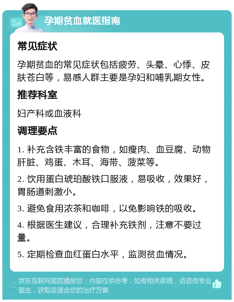 孕期贫血就医指南 常见症状 孕期贫血的常见症状包括疲劳、头晕、心悸、皮肤苍白等，易感人群主要是孕妇和哺乳期女性。 推荐科室 妇产科或血液科 调理要点 1. 补充含铁丰富的食物，如瘦肉、血豆腐、动物肝脏、鸡蛋、木耳、海带、菠菜等。 2. 饮用蛋白琥珀酸铁口服液，易吸收，效果好，胃肠道刺激小。 3. 避免食用浓茶和咖啡，以免影响铁的吸收。 4. 根据医生建议，合理补充铁剂，注意不要过量。 5. 定期检查血红蛋白水平，监测贫血情况。