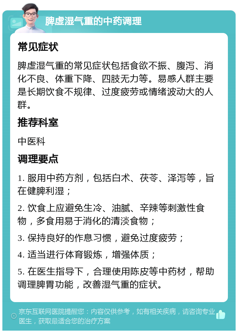 脾虚湿气重的中药调理 常见症状 脾虚湿气重的常见症状包括食欲不振、腹泻、消化不良、体重下降、四肢无力等。易感人群主要是长期饮食不规律、过度疲劳或情绪波动大的人群。 推荐科室 中医科 调理要点 1. 服用中药方剂，包括白术、茯苓、泽泻等，旨在健脾利湿； 2. 饮食上应避免生冷、油腻、辛辣等刺激性食物，多食用易于消化的清淡食物； 3. 保持良好的作息习惯，避免过度疲劳； 4. 适当进行体育锻炼，增强体质； 5. 在医生指导下，合理使用陈皮等中药材，帮助调理脾胃功能，改善湿气重的症状。