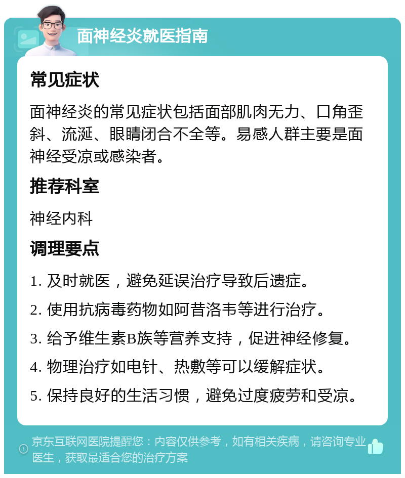 面神经炎就医指南 常见症状 面神经炎的常见症状包括面部肌肉无力、口角歪斜、流涎、眼睛闭合不全等。易感人群主要是面神经受凉或感染者。 推荐科室 神经内科 调理要点 1. 及时就医，避免延误治疗导致后遗症。 2. 使用抗病毒药物如阿昔洛韦等进行治疗。 3. 给予维生素B族等营养支持，促进神经修复。 4. 物理治疗如电针、热敷等可以缓解症状。 5. 保持良好的生活习惯，避免过度疲劳和受凉。