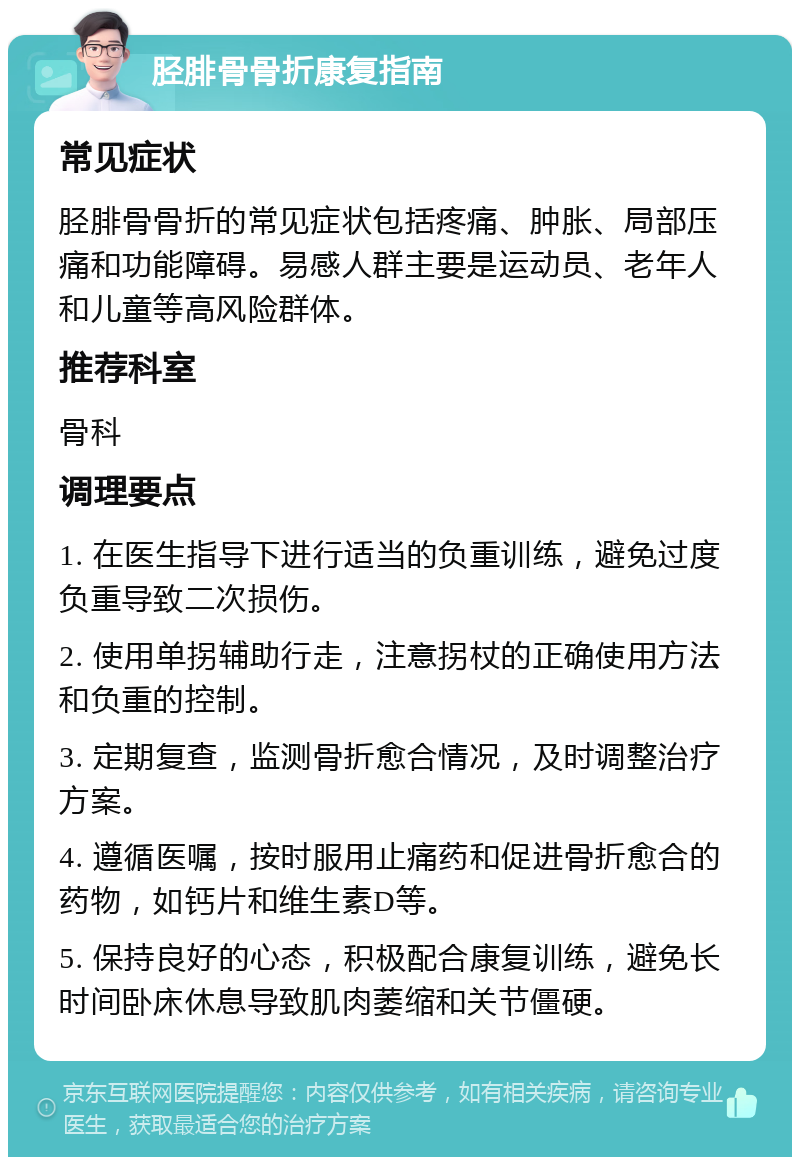 胫腓骨骨折康复指南 常见症状 胫腓骨骨折的常见症状包括疼痛、肿胀、局部压痛和功能障碍。易感人群主要是运动员、老年人和儿童等高风险群体。 推荐科室 骨科 调理要点 1. 在医生指导下进行适当的负重训练，避免过度负重导致二次损伤。 2. 使用单拐辅助行走，注意拐杖的正确使用方法和负重的控制。 3. 定期复查，监测骨折愈合情况，及时调整治疗方案。 4. 遵循医嘱，按时服用止痛药和促进骨折愈合的药物，如钙片和维生素D等。 5. 保持良好的心态，积极配合康复训练，避免长时间卧床休息导致肌肉萎缩和关节僵硬。