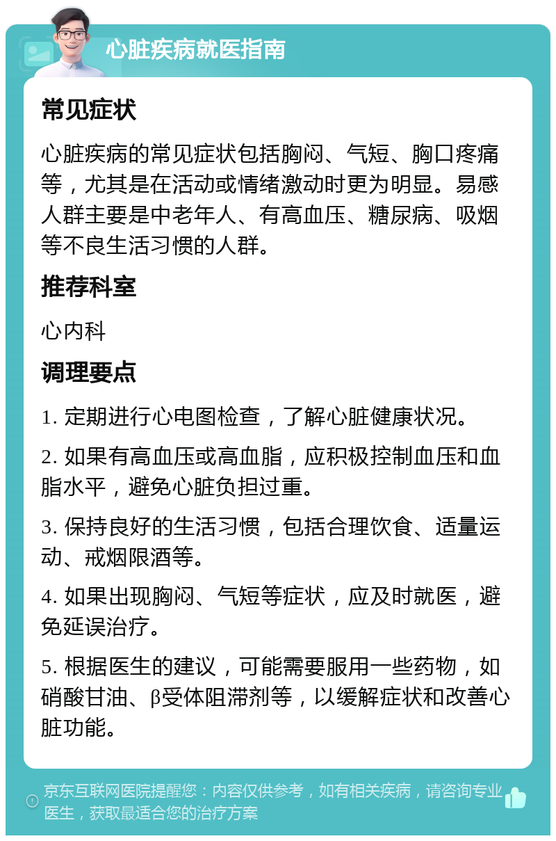 心脏疾病就医指南 常见症状 心脏疾病的常见症状包括胸闷、气短、胸口疼痛等，尤其是在活动或情绪激动时更为明显。易感人群主要是中老年人、有高血压、糖尿病、吸烟等不良生活习惯的人群。 推荐科室 心内科 调理要点 1. 定期进行心电图检查，了解心脏健康状况。 2. 如果有高血压或高血脂，应积极控制血压和血脂水平，避免心脏负担过重。 3. 保持良好的生活习惯，包括合理饮食、适量运动、戒烟限酒等。 4. 如果出现胸闷、气短等症状，应及时就医，避免延误治疗。 5. 根据医生的建议，可能需要服用一些药物，如硝酸甘油、β受体阻滞剂等，以缓解症状和改善心脏功能。