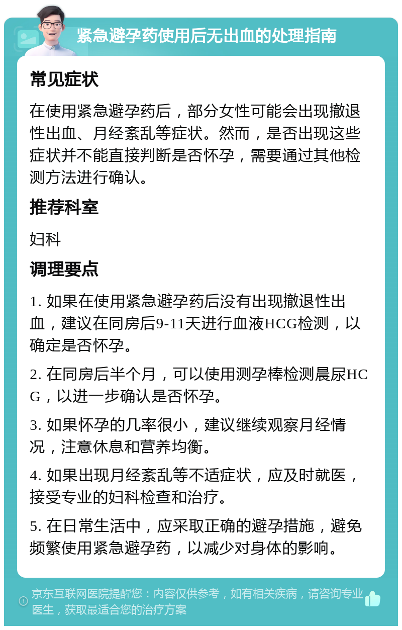 紧急避孕药使用后无出血的处理指南 常见症状 在使用紧急避孕药后，部分女性可能会出现撤退性出血、月经紊乱等症状。然而，是否出现这些症状并不能直接判断是否怀孕，需要通过其他检测方法进行确认。 推荐科室 妇科 调理要点 1. 如果在使用紧急避孕药后没有出现撤退性出血，建议在同房后9-11天进行血液HCG检测，以确定是否怀孕。 2. 在同房后半个月，可以使用测孕棒检测晨尿HCG，以进一步确认是否怀孕。 3. 如果怀孕的几率很小，建议继续观察月经情况，注意休息和营养均衡。 4. 如果出现月经紊乱等不适症状，应及时就医，接受专业的妇科检查和治疗。 5. 在日常生活中，应采取正确的避孕措施，避免频繁使用紧急避孕药，以减少对身体的影响。