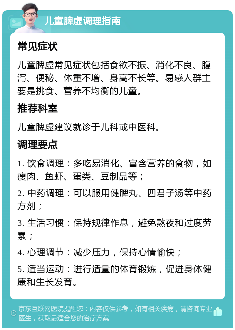 儿童脾虚调理指南 常见症状 儿童脾虚常见症状包括食欲不振、消化不良、腹泻、便秘、体重不增、身高不长等。易感人群主要是挑食、营养不均衡的儿童。 推荐科室 儿童脾虚建议就诊于儿科或中医科。 调理要点 1. 饮食调理：多吃易消化、富含营养的食物，如瘦肉、鱼虾、蛋类、豆制品等； 2. 中药调理：可以服用健脾丸、四君子汤等中药方剂； 3. 生活习惯：保持规律作息，避免熬夜和过度劳累； 4. 心理调节：减少压力，保持心情愉快； 5. 适当运动：进行适量的体育锻炼，促进身体健康和生长发育。