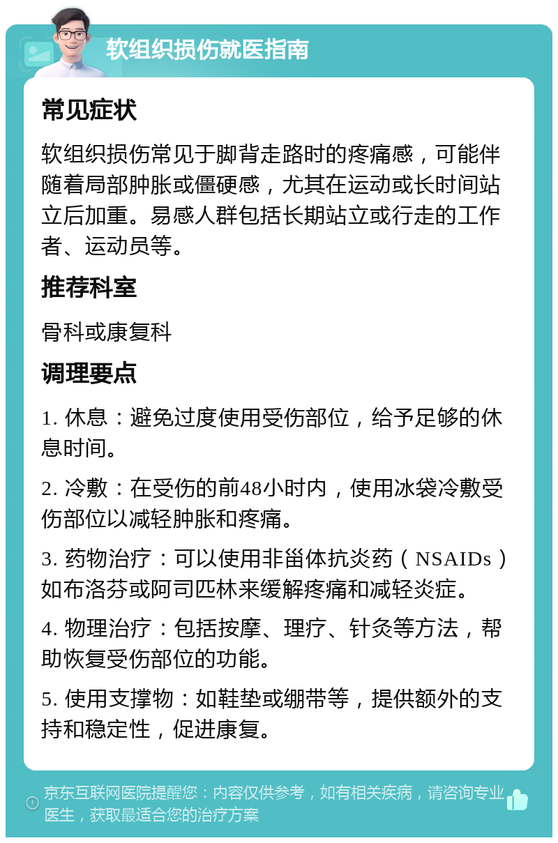 软组织损伤就医指南 常见症状 软组织损伤常见于脚背走路时的疼痛感，可能伴随着局部肿胀或僵硬感，尤其在运动或长时间站立后加重。易感人群包括长期站立或行走的工作者、运动员等。 推荐科室 骨科或康复科 调理要点 1. 休息：避免过度使用受伤部位，给予足够的休息时间。 2. 冷敷：在受伤的前48小时内，使用冰袋冷敷受伤部位以减轻肿胀和疼痛。 3. 药物治疗：可以使用非甾体抗炎药（NSAIDs）如布洛芬或阿司匹林来缓解疼痛和减轻炎症。 4. 物理治疗：包括按摩、理疗、针灸等方法，帮助恢复受伤部位的功能。 5. 使用支撑物：如鞋垫或绷带等，提供额外的支持和稳定性，促进康复。