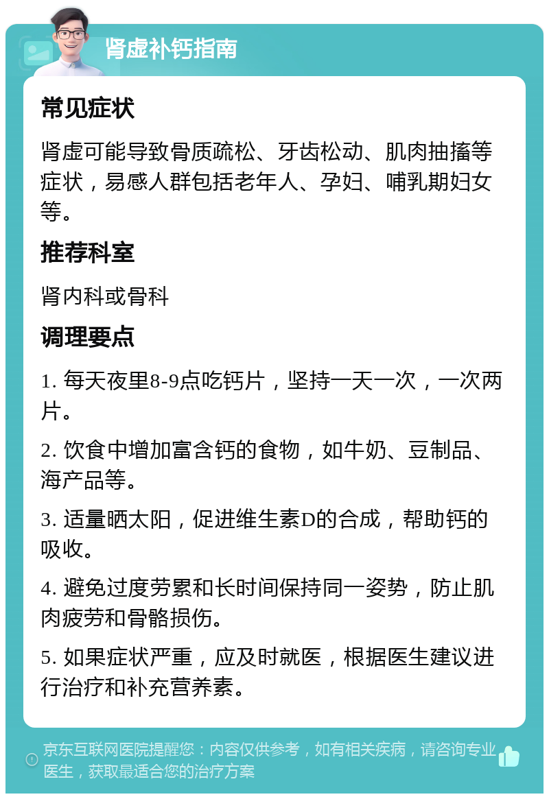 肾虚补钙指南 常见症状 肾虚可能导致骨质疏松、牙齿松动、肌肉抽搐等症状，易感人群包括老年人、孕妇、哺乳期妇女等。 推荐科室 肾内科或骨科 调理要点 1. 每天夜里8-9点吃钙片，坚持一天一次，一次两片。 2. 饮食中增加富含钙的食物，如牛奶、豆制品、海产品等。 3. 适量晒太阳，促进维生素D的合成，帮助钙的吸收。 4. 避免过度劳累和长时间保持同一姿势，防止肌肉疲劳和骨骼损伤。 5. 如果症状严重，应及时就医，根据医生建议进行治疗和补充营养素。