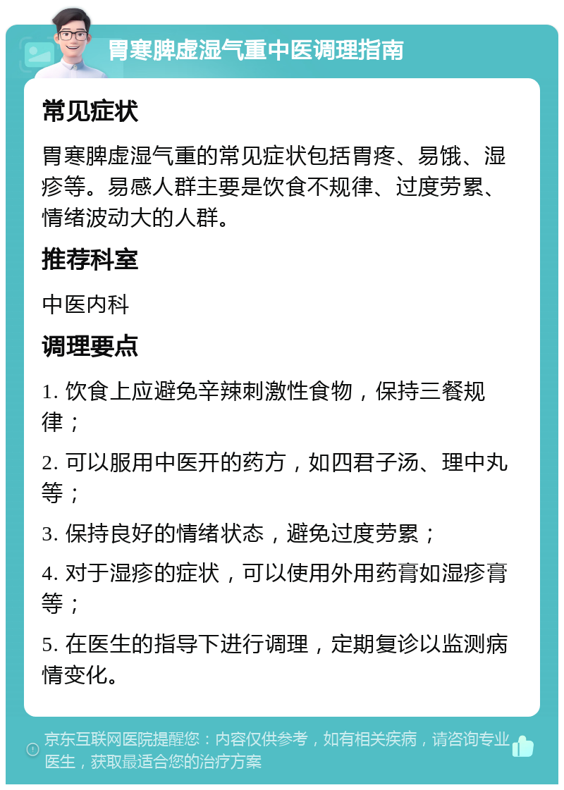 胃寒脾虚湿气重中医调理指南 常见症状 胃寒脾虚湿气重的常见症状包括胃疼、易饿、湿疹等。易感人群主要是饮食不规律、过度劳累、情绪波动大的人群。 推荐科室 中医内科 调理要点 1. 饮食上应避免辛辣刺激性食物，保持三餐规律； 2. 可以服用中医开的药方，如四君子汤、理中丸等； 3. 保持良好的情绪状态，避免过度劳累； 4. 对于湿疹的症状，可以使用外用药膏如湿疹膏等； 5. 在医生的指导下进行调理，定期复诊以监测病情变化。