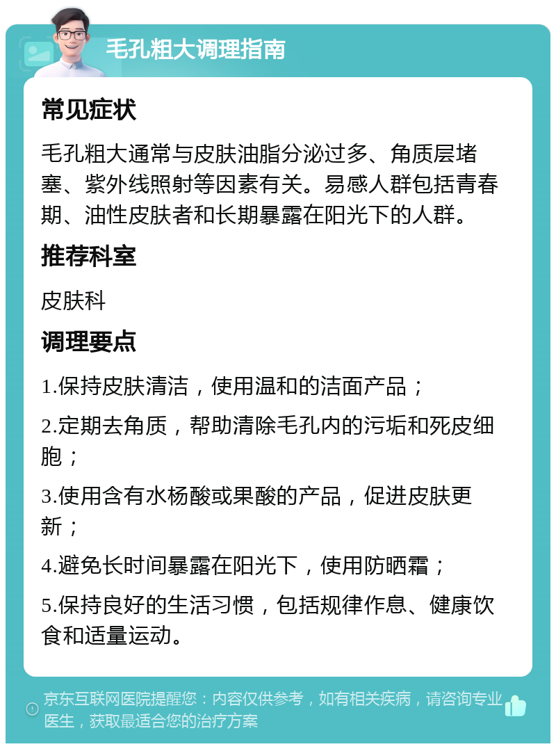 毛孔粗大调理指南 常见症状 毛孔粗大通常与皮肤油脂分泌过多、角质层堵塞、紫外线照射等因素有关。易感人群包括青春期、油性皮肤者和长期暴露在阳光下的人群。 推荐科室 皮肤科 调理要点 1.保持皮肤清洁，使用温和的洁面产品； 2.定期去角质，帮助清除毛孔内的污垢和死皮细胞； 3.使用含有水杨酸或果酸的产品，促进皮肤更新； 4.避免长时间暴露在阳光下，使用防晒霜； 5.保持良好的生活习惯，包括规律作息、健康饮食和适量运动。