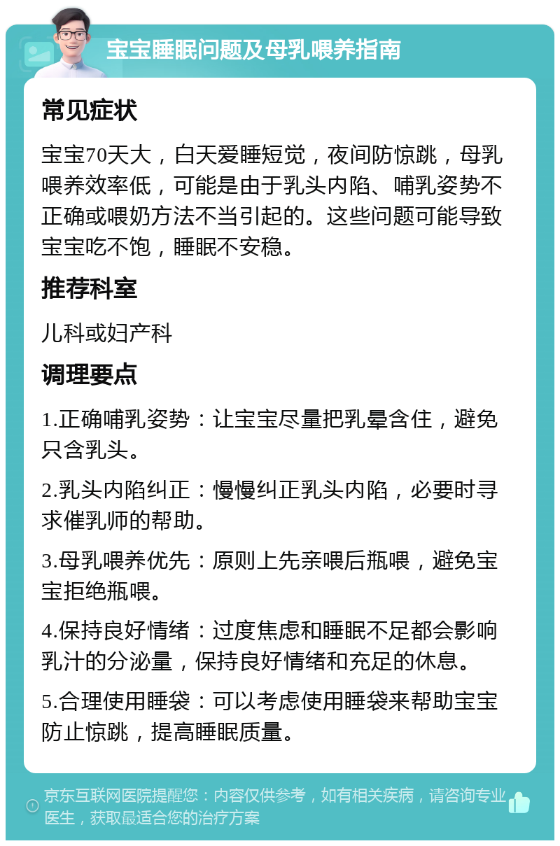 宝宝睡眠问题及母乳喂养指南 常见症状 宝宝70天大，白天爱睡短觉，夜间防惊跳，母乳喂养效率低，可能是由于乳头内陷、哺乳姿势不正确或喂奶方法不当引起的。这些问题可能导致宝宝吃不饱，睡眠不安稳。 推荐科室 儿科或妇产科 调理要点 1.正确哺乳姿势：让宝宝尽量把乳晕含住，避免只含乳头。 2.乳头内陷纠正：慢慢纠正乳头内陷，必要时寻求催乳师的帮助。 3.母乳喂养优先：原则上先亲喂后瓶喂，避免宝宝拒绝瓶喂。 4.保持良好情绪：过度焦虑和睡眠不足都会影响乳汁的分泌量，保持良好情绪和充足的休息。 5.合理使用睡袋：可以考虑使用睡袋来帮助宝宝防止惊跳，提高睡眠质量。