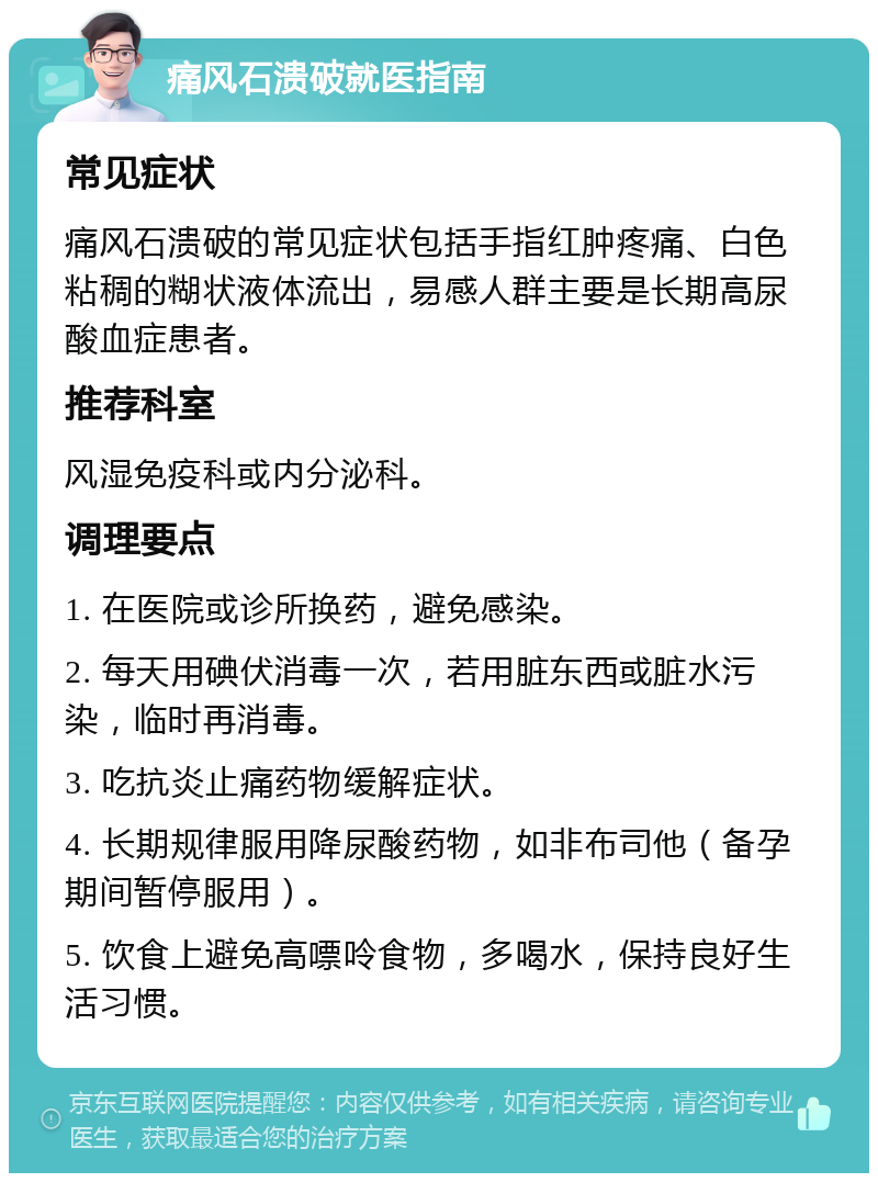 痛风石溃破就医指南 常见症状 痛风石溃破的常见症状包括手指红肿疼痛、白色粘稠的糊状液体流出，易感人群主要是长期高尿酸血症患者。 推荐科室 风湿免疫科或内分泌科。 调理要点 1. 在医院或诊所换药，避免感染。 2. 每天用碘伏消毒一次，若用脏东西或脏水污染，临时再消毒。 3. 吃抗炎止痛药物缓解症状。 4. 长期规律服用降尿酸药物，如非布司他（备孕期间暂停服用）。 5. 饮食上避免高嘌呤食物，多喝水，保持良好生活习惯。