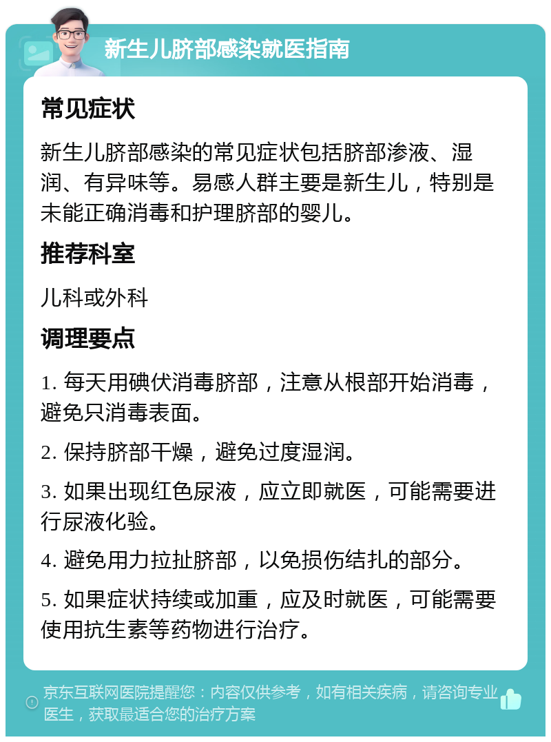 新生儿脐部感染就医指南 常见症状 新生儿脐部感染的常见症状包括脐部渗液、湿润、有异味等。易感人群主要是新生儿，特别是未能正确消毒和护理脐部的婴儿。 推荐科室 儿科或外科 调理要点 1. 每天用碘伏消毒脐部，注意从根部开始消毒，避免只消毒表面。 2. 保持脐部干燥，避免过度湿润。 3. 如果出现红色尿液，应立即就医，可能需要进行尿液化验。 4. 避免用力拉扯脐部，以免损伤结扎的部分。 5. 如果症状持续或加重，应及时就医，可能需要使用抗生素等药物进行治疗。