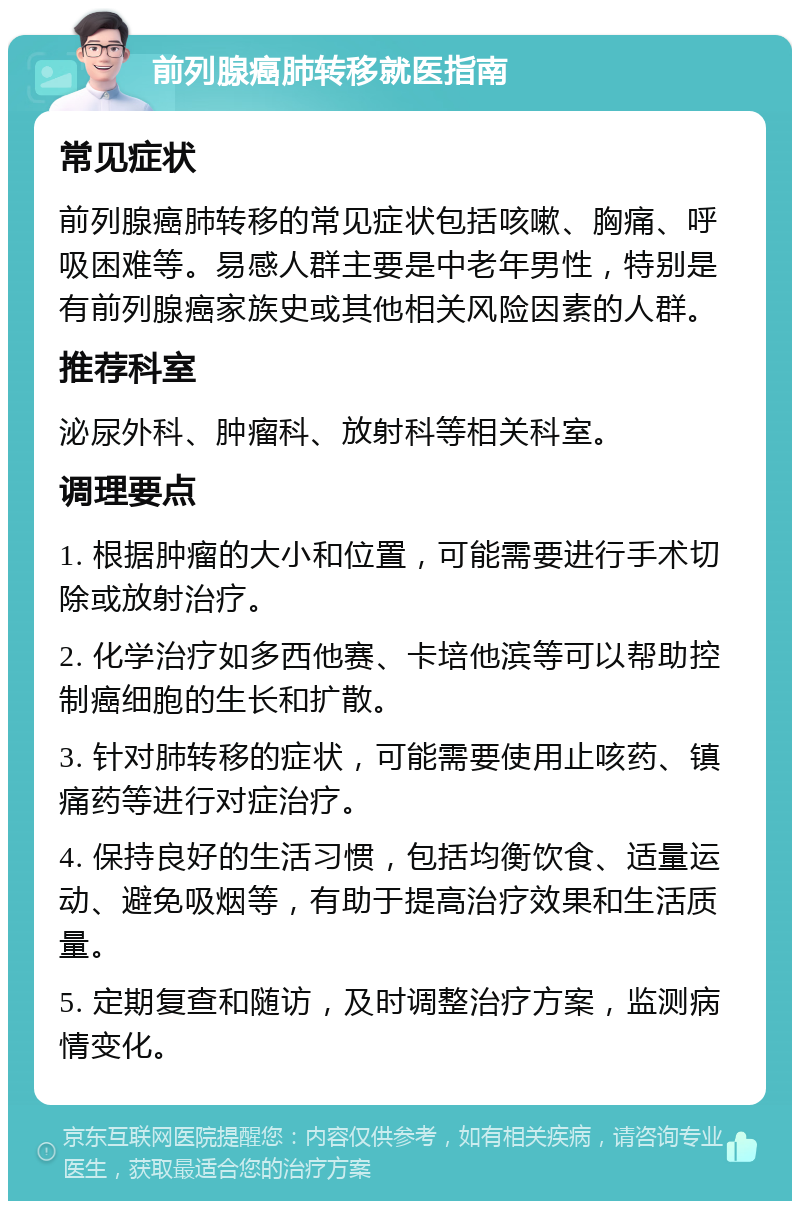 前列腺癌肺转移就医指南 常见症状 前列腺癌肺转移的常见症状包括咳嗽、胸痛、呼吸困难等。易感人群主要是中老年男性，特别是有前列腺癌家族史或其他相关风险因素的人群。 推荐科室 泌尿外科、肿瘤科、放射科等相关科室。 调理要点 1. 根据肿瘤的大小和位置，可能需要进行手术切除或放射治疗。 2. 化学治疗如多西他赛、卡培他滨等可以帮助控制癌细胞的生长和扩散。 3. 针对肺转移的症状，可能需要使用止咳药、镇痛药等进行对症治疗。 4. 保持良好的生活习惯，包括均衡饮食、适量运动、避免吸烟等，有助于提高治疗效果和生活质量。 5. 定期复查和随访，及时调整治疗方案，监测病情变化。