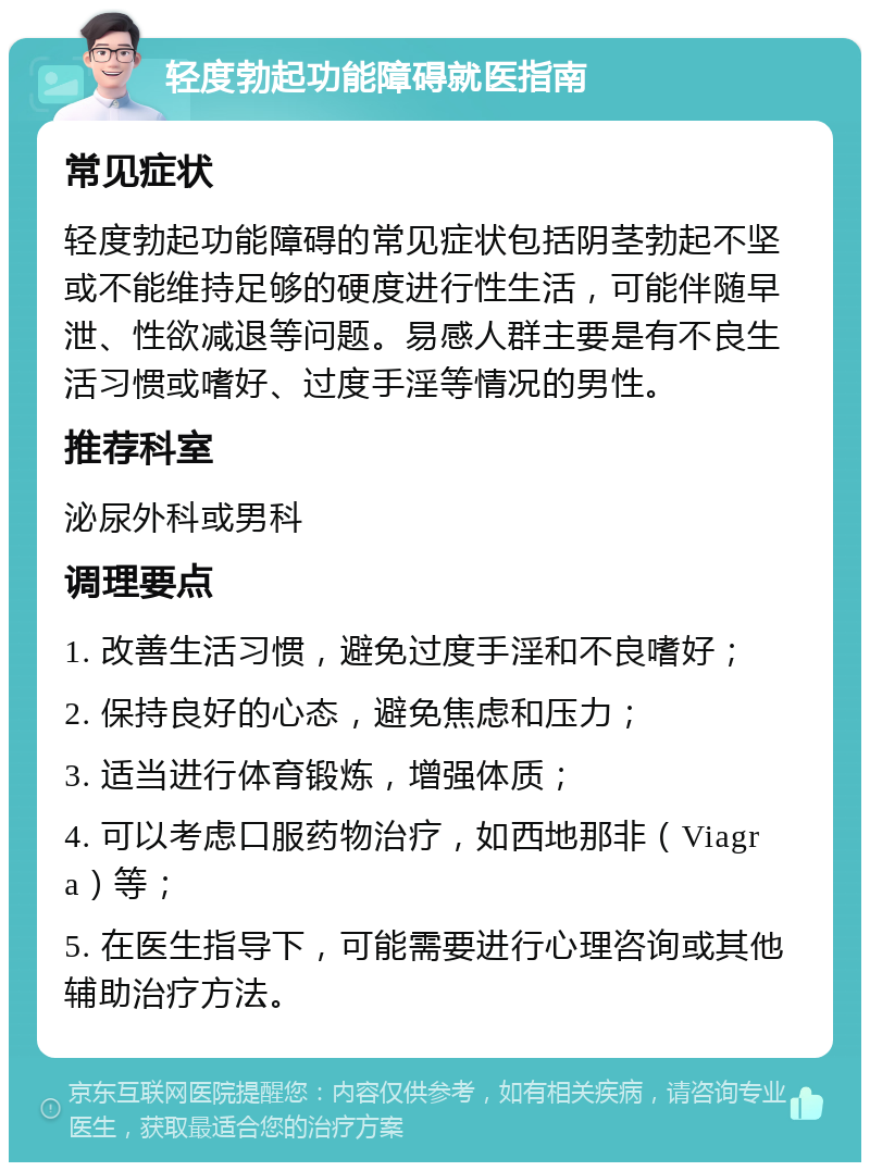 轻度勃起功能障碍就医指南 常见症状 轻度勃起功能障碍的常见症状包括阴茎勃起不坚或不能维持足够的硬度进行性生活，可能伴随早泄、性欲减退等问题。易感人群主要是有不良生活习惯或嗜好、过度手淫等情况的男性。 推荐科室 泌尿外科或男科 调理要点 1. 改善生活习惯，避免过度手淫和不良嗜好； 2. 保持良好的心态，避免焦虑和压力； 3. 适当进行体育锻炼，增强体质； 4. 可以考虑口服药物治疗，如西地那非（Viagra）等； 5. 在医生指导下，可能需要进行心理咨询或其他辅助治疗方法。