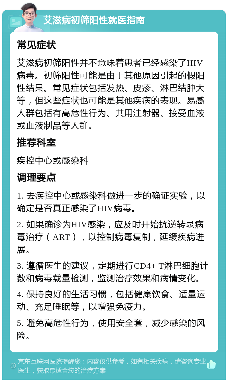 艾滋病初筛阳性就医指南 常见症状 艾滋病初筛阳性并不意味着患者已经感染了HIV病毒。初筛阳性可能是由于其他原因引起的假阳性结果。常见症状包括发热、皮疹、淋巴结肿大等，但这些症状也可能是其他疾病的表现。易感人群包括有高危性行为、共用注射器、接受血液或血液制品等人群。 推荐科室 疾控中心或感染科 调理要点 1. 去疾控中心或感染科做进一步的确证实验，以确定是否真正感染了HIV病毒。 2. 如果确诊为HIV感染，应及时开始抗逆转录病毒治疗（ART），以控制病毒复制，延缓疾病进展。 3. 遵循医生的建议，定期进行CD4+ T淋巴细胞计数和病毒载量检测，监测治疗效果和病情变化。 4. 保持良好的生活习惯，包括健康饮食、适量运动、充足睡眠等，以增强免疫力。 5. 避免高危性行为，使用安全套，减少感染的风险。