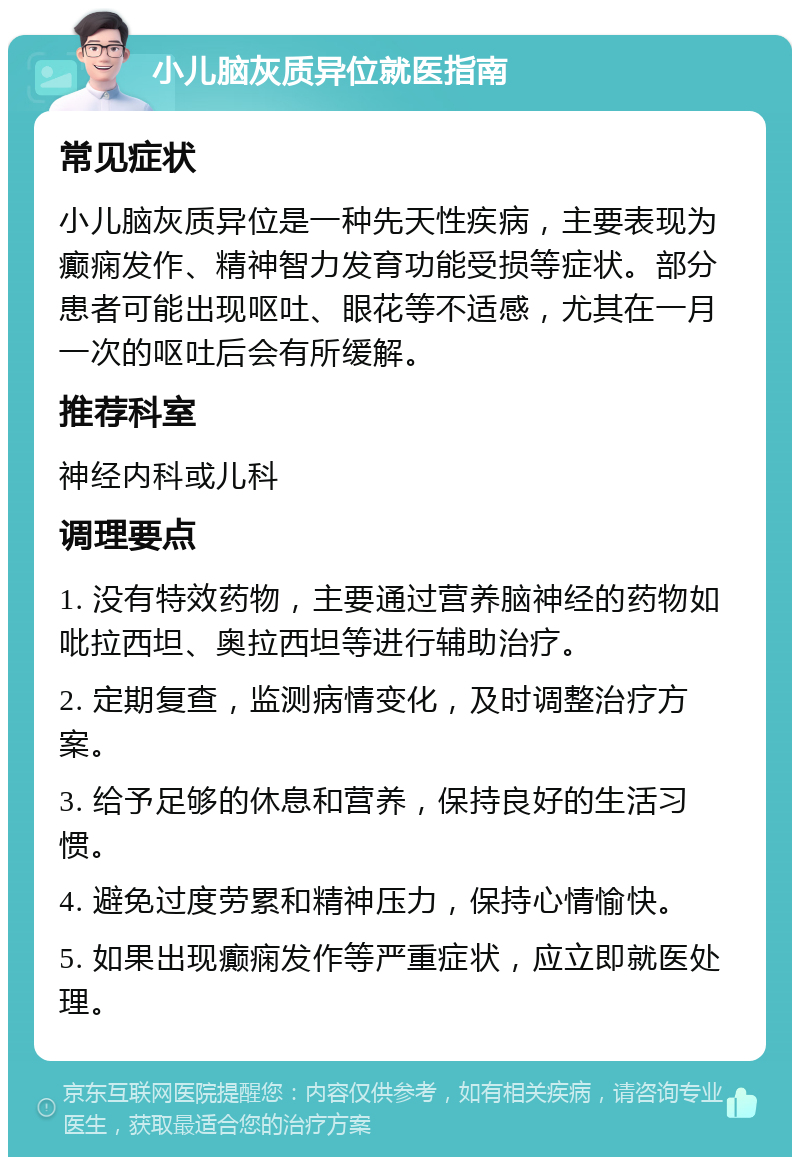 小儿脑灰质异位就医指南 常见症状 小儿脑灰质异位是一种先天性疾病，主要表现为癫痫发作、精神智力发育功能受损等症状。部分患者可能出现呕吐、眼花等不适感，尤其在一月一次的呕吐后会有所缓解。 推荐科室 神经内科或儿科 调理要点 1. 没有特效药物，主要通过营养脑神经的药物如吡拉西坦、奥拉西坦等进行辅助治疗。 2. 定期复查，监测病情变化，及时调整治疗方案。 3. 给予足够的休息和营养，保持良好的生活习惯。 4. 避免过度劳累和精神压力，保持心情愉快。 5. 如果出现癫痫发作等严重症状，应立即就医处理。