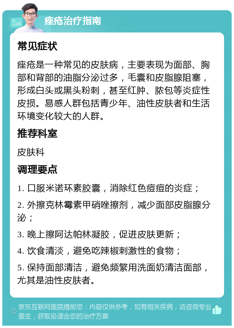 痤疮治疗指南 常见症状 痤疮是一种常见的皮肤病，主要表现为面部、胸部和背部的油脂分泌过多，毛囊和皮脂腺阻塞，形成白头或黑头粉刺，甚至红肿、脓包等炎症性皮损。易感人群包括青少年、油性皮肤者和生活环境变化较大的人群。 推荐科室 皮肤科 调理要点 1. 口服米诺环素胶囊，消除红色痘痘的炎症； 2. 外擦克林霉素甲硝唑擦剂，减少面部皮脂腺分泌； 3. 晚上擦阿达帕林凝胶，促进皮肤更新； 4. 饮食清淡，避免吃辣椒刺激性的食物； 5. 保持面部清洁，避免频繁用洗面奶清洁面部，尤其是油性皮肤者。