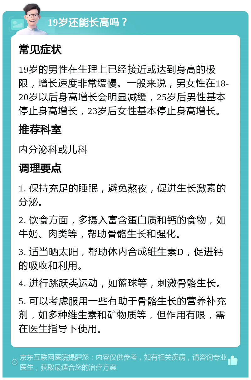 19岁还能长高吗？ 常见症状 19岁的男性在生理上已经接近或达到身高的极限，增长速度非常缓慢。一般来说，男女性在18-20岁以后身高增长会明显减缓，25岁后男性基本停止身高增长，23岁后女性基本停止身高增长。 推荐科室 内分泌科或儿科 调理要点 1. 保持充足的睡眠，避免熬夜，促进生长激素的分泌。 2. 饮食方面，多摄入富含蛋白质和钙的食物，如牛奶、肉类等，帮助骨骼生长和强化。 3. 适当晒太阳，帮助体内合成维生素D，促进钙的吸收和利用。 4. 进行跳跃类运动，如篮球等，刺激骨骼生长。 5. 可以考虑服用一些有助于骨骼生长的营养补充剂，如多种维生素和矿物质等，但作用有限，需在医生指导下使用。