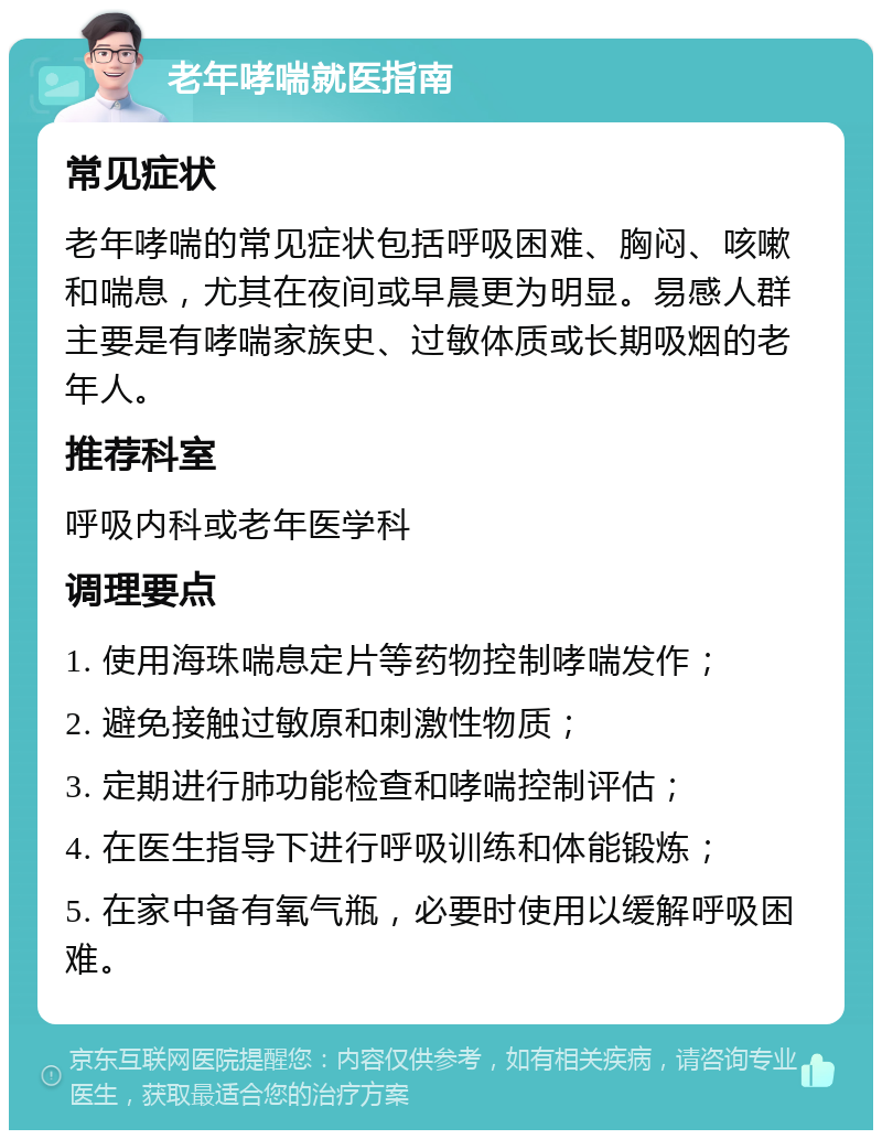 老年哮喘就医指南 常见症状 老年哮喘的常见症状包括呼吸困难、胸闷、咳嗽和喘息，尤其在夜间或早晨更为明显。易感人群主要是有哮喘家族史、过敏体质或长期吸烟的老年人。 推荐科室 呼吸内科或老年医学科 调理要点 1. 使用海珠喘息定片等药物控制哮喘发作； 2. 避免接触过敏原和刺激性物质； 3. 定期进行肺功能检查和哮喘控制评估； 4. 在医生指导下进行呼吸训练和体能锻炼； 5. 在家中备有氧气瓶，必要时使用以缓解呼吸困难。